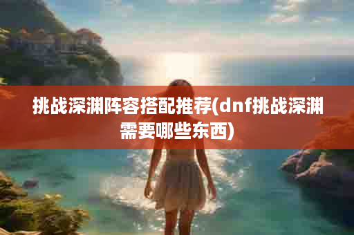 挑战深渊阵容搭配推荐(dnf挑战深渊需要哪些东西)