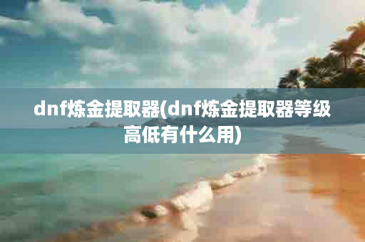 dnf炼金提取器(dnf炼金提取器等级高低有什么用)