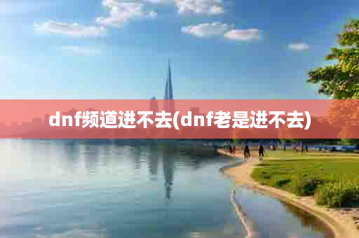 dnf频道进不去(dnf老是进不去)