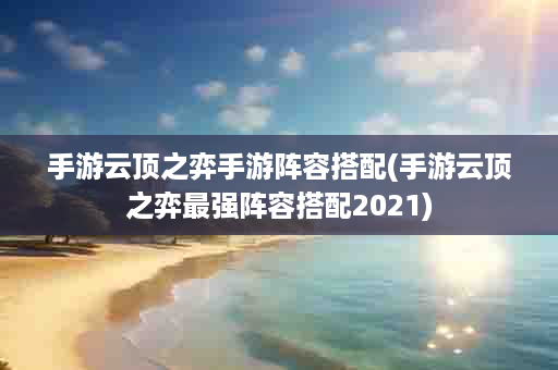 手游云顶之弈手游阵容搭配(手游云顶之弈最强阵容搭配2021)