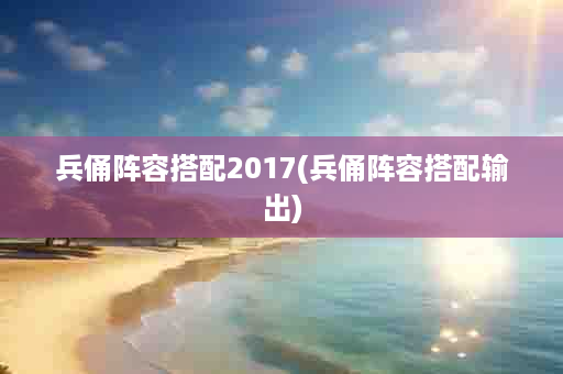 兵俑阵容搭配2017(兵俑阵容搭配输出)