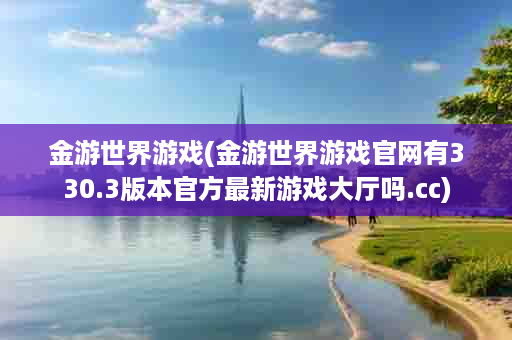 金游世界游戏(金游世界游戏官网有330.3版本官方最新游戏大厅吗.cc)