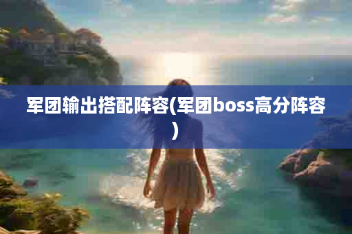 军团输出搭配阵容(军团boss高分阵容)