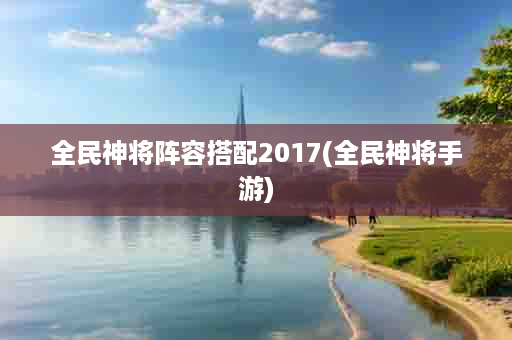 全民神将阵容搭配2017(全民神将手游)