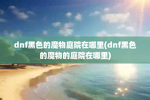 dnf黑色的魔物庭院在哪里(dnf黑色的魔物的庭院在哪里)