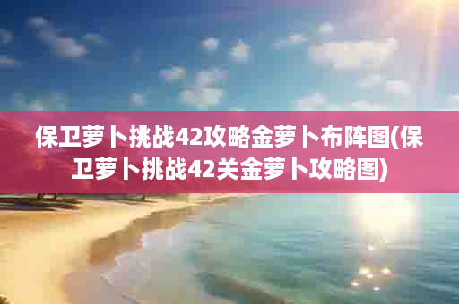 保卫萝卜挑战42攻略金萝卜布阵图(保卫萝卜挑战42关金萝卜攻略图)