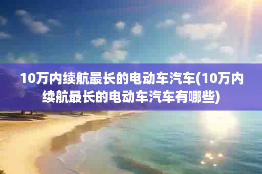 10万内续航最长的电动车汽车(10万内续航最长的电动车汽车有哪些)