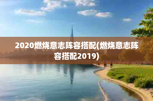 2020燃烧意志阵容搭配(燃烧意志阵容搭配2019)