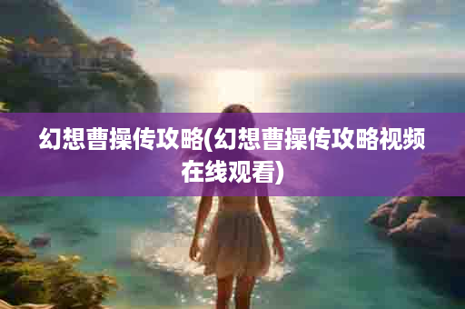 幻想曹操传攻略(幻想曹操传攻略视频在线观看)