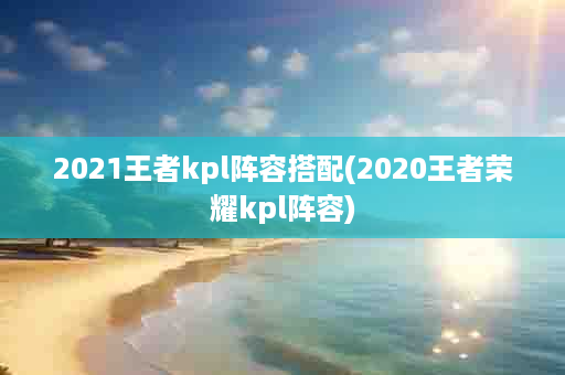 2021王者kpl阵容搭配(2020王者荣耀kpl阵容)