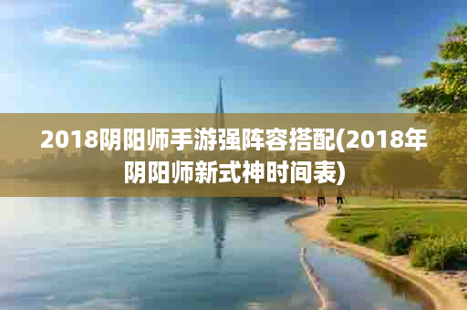 2018阴阳师手游强阵容搭配(2018年阴阳师新式神时间表)