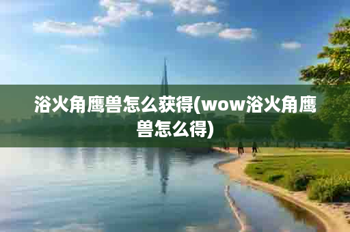 浴火角鹰兽怎么获得(wow浴火角鹰兽怎么得)