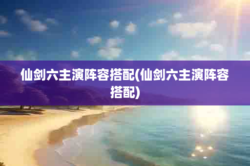 仙剑六主演阵容搭配(仙剑六主演阵容搭配)