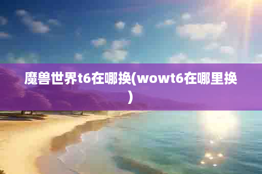 魔兽世界t6在哪换(wowt6在哪里换)