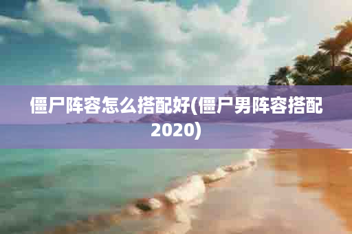 僵尸阵容怎么搭配好(僵尸男阵容搭配2020)