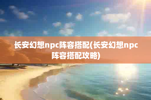 长安幻想npc阵容搭配(长安幻想npc阵容搭配攻略)