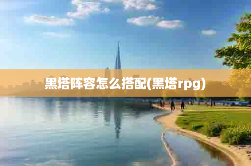 黑塔阵容怎么搭配(黑塔rpg)