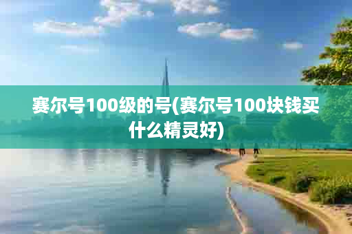 赛尔号100级的号(赛尔号100块钱买什么精灵好)