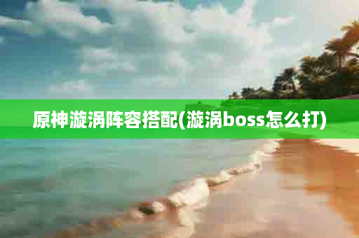 原神漩涡阵容搭配(漩涡boss怎么打)