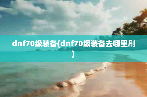 dnf70级装备(dnf70级装备去哪里刷)