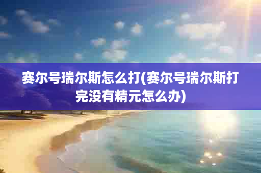 赛尔号瑞尔斯怎么打(赛尔号瑞尔斯打完没有精元怎么办)