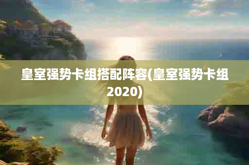 皇室强势卡组搭配阵容(皇室强势卡组2020)