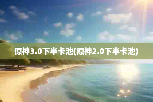 原神3.0下半卡池(原神2.0下半卡池)