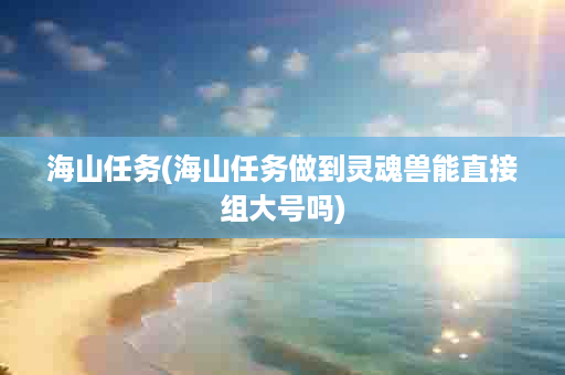 海山任务(海山任务做到灵魂兽能直接组大号吗)