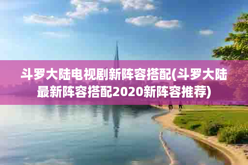 斗罗大陆电视剧新阵容搭配(斗罗大陆最新阵容搭配2020新阵容推荐)