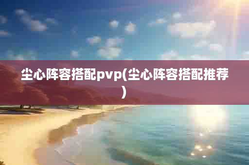 尘心阵容搭配pvp(尘心阵容搭配推荐)