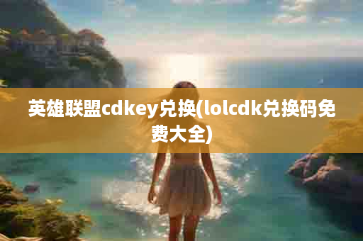 英雄联盟cdkey兑换(lolcdk兑换码免费大全)