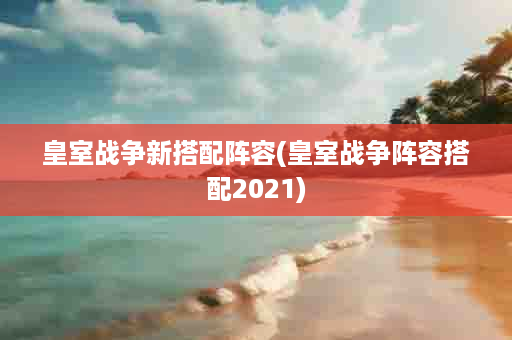 皇室战争新搭配阵容(皇室战争阵容搭配2021)