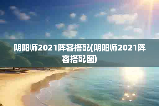 阴阳师2021阵容搭配(阴阳师2021阵容搭配图)