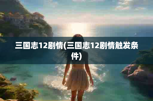 三国志12剧情(三国志12剧情触发条件)