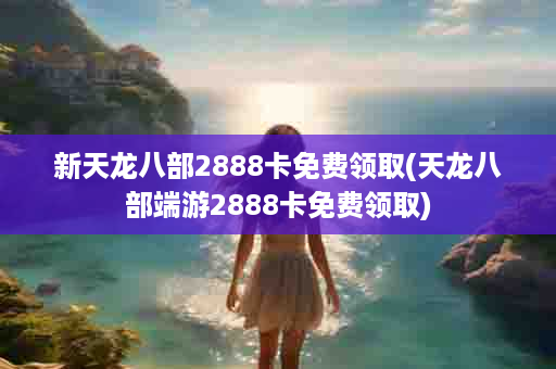 新天龙八部2888卡免费领取(天龙八部端游2888卡免费领取)