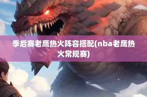 季后赛老鹰热火阵容搭配(nba老鹰热火常规赛)