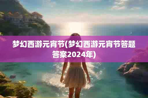 梦幻西游元宵节(梦幻西游元宵节答题答案2024年)