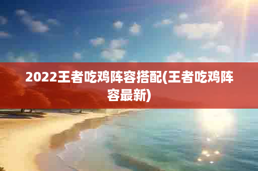 2022王者吃鸡阵容搭配(王者吃鸡阵容最新)