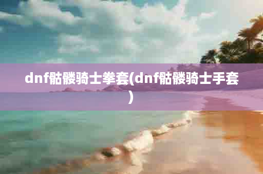 dnf骷髅骑士拳套(dnf骷髅骑士手套)