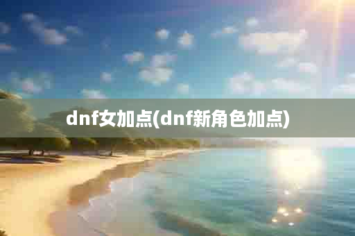 dnf女加点(dnf新角色加点)