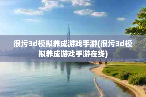 很污3d模拟养成游戏手游(很污3d模拟养成游戏手游在线)