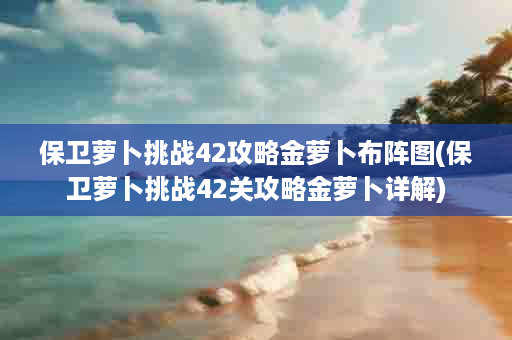 保卫萝卜挑战42攻略金萝卜布阵图(保卫萝卜挑战42关攻略金萝卜详解)