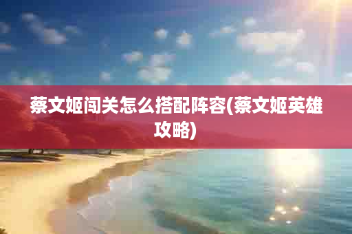 蔡文姬闯关怎么搭配阵容(蔡文姬英雄攻略)