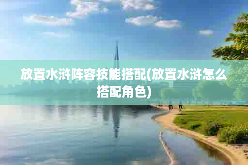 放置水浒阵容技能搭配(放置水浒怎么搭配角色)