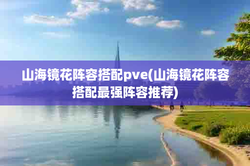 山海镜花阵容搭配pve(山海镜花阵容搭配最强阵容推荐)