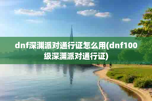 dnf深渊派对通行证怎么用(dnf100级深渊派对通行证)