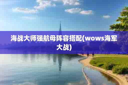 海战大师强航母阵容搭配(wows海军大战)