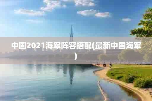 中国2021海军阵容搭配(最新中国海军)