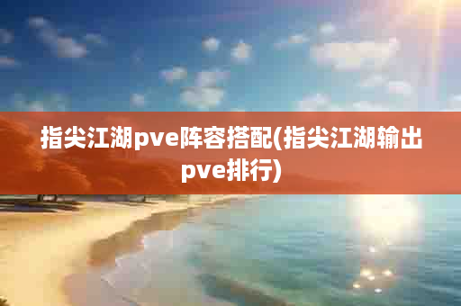 指尖江湖pve阵容搭配(指尖江湖输出pve排行)