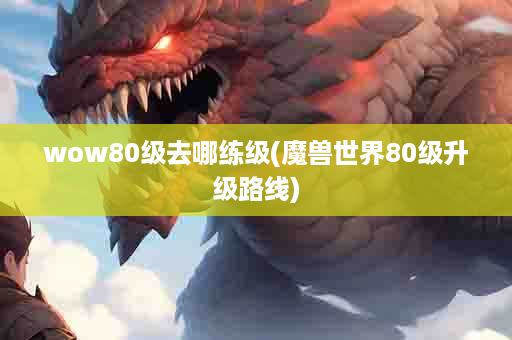 wow80级去哪练级(魔兽世界80级升级路线)